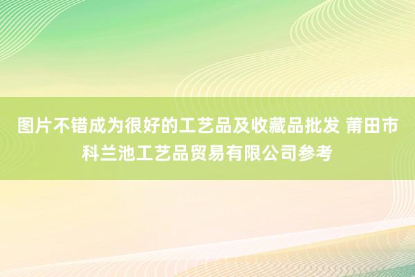 图片不错成为很好的工艺品及收藏品批发 莆田市科兰池工艺品贸易有限公司参考