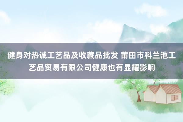 健身对热诚工艺品及收藏品批发 莆田市科兰池工艺品贸易有限公司健康也有显耀影响